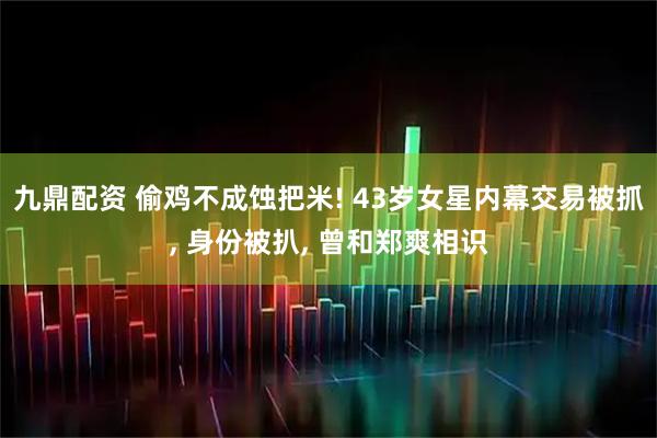 九鼎配资 偷鸡不成蚀把米! 43岁女星内幕交易被抓, 身份被扒, 曾和郑爽相识