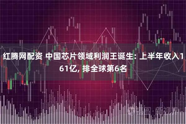 红腾网配资 中国芯片领域利润王诞生: 上半年收入161亿, 排全球第6名