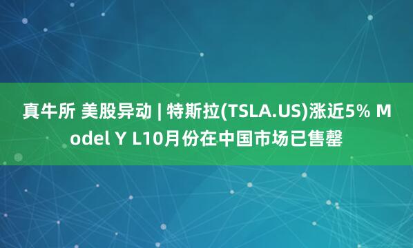 真牛所 美股异动 | 特斯拉(TSLA.US)涨近5% Model Y L10月份在中国市场已售罄