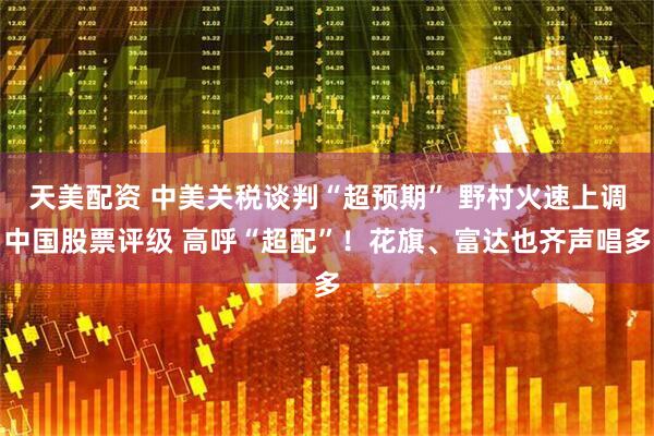 天美配资 中美关税谈判“超预期” 野村火速上调中国股票评级 高呼“超配”！花旗、富达也齐声唱多