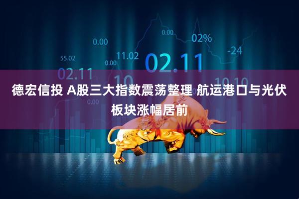 德宏信投 A股三大指数震荡整理 航运港口与光伏板块涨幅居前
