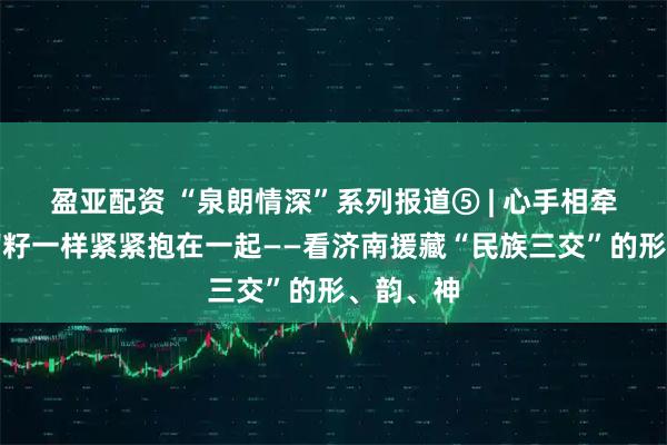 盈亚配资 “泉朗情深”系列报道⑤ | 心手相牵，像石榴籽一样紧紧抱在一起——看济南援藏“民族三交”的形、韵、神