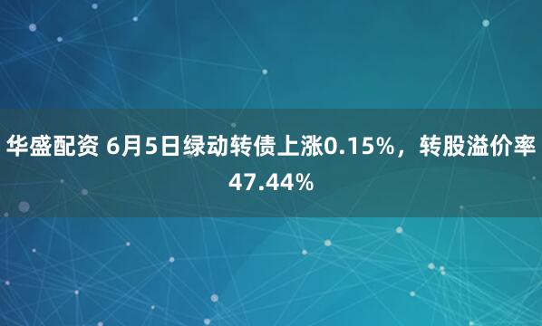 华盛配资 6月5日绿动转债上涨0.15%，转股溢价率47.44%