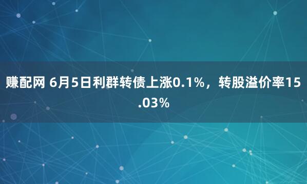 赚配网 6月5日利群转债上涨0.1%，转股溢价率15.03%