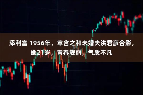 添利富 1956年，章含之和未婚夫洪君彦合影，她21岁，青春靓丽，气质不凡