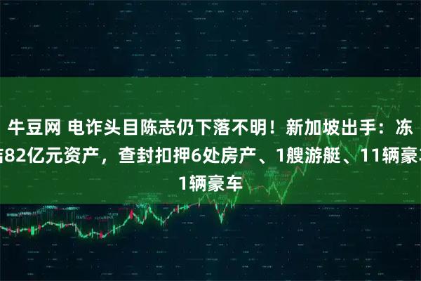 牛豆网 电诈头目陈志仍下落不明！新加坡出手：冻结82亿元资产，查封扣押6处房产、1艘游艇、11辆豪车