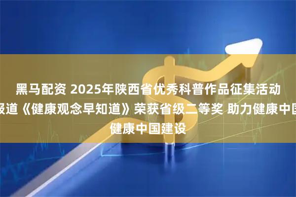 黑马配资 2025年陕西省优秀科普作品征集活动专题报道《健康观念早知道》荣获省级二等奖 助力健康中国建设