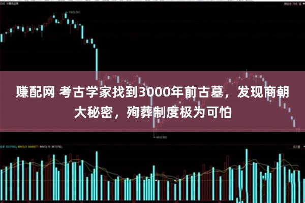 赚配网 考古学家找到3000年前古墓，发现商朝大秘密，殉葬制度极为可怕